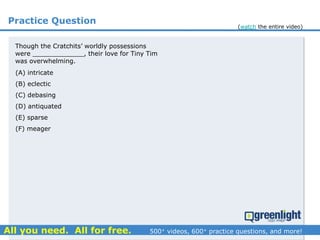 Practice Question
Though the Cratchits’ worldly possessions
were _____________, their love for Tiny Tim
was overwhelming.
(A) intricate
(B) eclectic
(C) debasing
(D) antiquated
(E) sparse
(F) meager
(watch the entire video)
 
