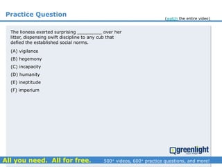 Practice Question
(A) vigilance
(B) hegemony
(C) incapacity
(D) humanity
(E) ineptitude
(F) imperium
The lioness exerted surprising _________ over her
litter, dispensing swift discipline to any cub that
defied the established social norms.
(watch the entire video)
 