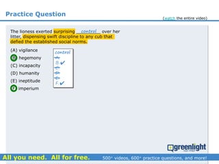 Practice Question
The lioness exerted surprising _________ over her
litter, dispensing swift discipline to any cub that
defied the established social norms.
(A) vigilance
(B) hegemony
(C) incapacity
(D) humanity
(E) ineptitude
(F) imperium
A.
B.
C.
D.
E.
F.
control


control
(watch the entire video)
 