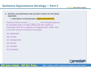 Sentence Equivalence Strategy – Part I
(A) adulterate
(B) divulge
(C) amalgamate
(D) stymie
(E) conflate
(F) repudiate
2. Identify words/phrases that provide context for the blank,
especially
• descriptive words/phrases (adjectives/adverbs)
Historical fiction novels ___________ two divergent genres
so smoothly that it is often difficult for the reader to
remember that he is reading an imagined tale, rather than
a true life account of events in the past.
(watch the entire video)
 