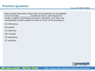 Practice Question
Post-surgical interviews reveal that not all patients are susceptible
to the normally _________ anesthesia that is administered to
render a patient unconscious during an operation, and they may
unexpectedly remain awake for some or much of the procedure.
(A) efficacious
(B) potent
(C) dolorous
(D) intrepid
(E) salubrious
(F) sedulous
(watch the entire video)
 