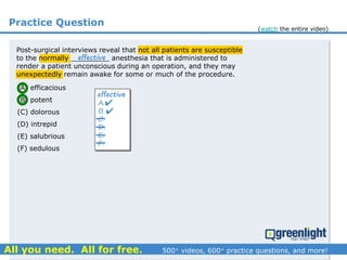Practice Question
Post-surgical interviews reveal that not all patients are susceptible
to the normally _________ anesthesia that is administered to
render a patient unconscious during an operation, and they may
unexpectedly remain awake for some or much of the procedure.
(A) efficacious
(B) potent
(C) dolorous
(D) intrepid
(E) salubrious
(F) sedulous
A.
B.
C.
D.
E.
F.
effective
effective


(watch the entire video)
 