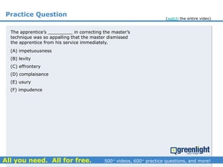 Practice Question
The apprentice’s _________ in correcting the master’s
technique was so appalling that the master dismissed
the apprentice from his service immediately.
(A) impetuousness
(B) levity
(C) effrontery
(D) complaisance
(E) usury
(F) impudence
(watch the entire video)
 