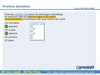 Practice Question
Veda was ___________ about her self-taught methodology
for taking the GRE and found no value in her tutor’s
recommendations of techniques that could improve her score.
(A) nonchalant
(B) dogmatic
(C) erudite
(D) adamant
(E) judicious
(F) blithe
A.
B.
C.
D.
E.
F.
satisfied with
satisfied with


(watch the entire video)
 