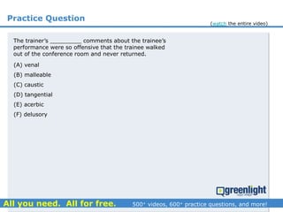 Practice Question
The trainer’s _________ comments about the trainee’s
performance were so offensive that the trainee walked
out of the conference room and never returned.
(A) venal
(B) malleable
(C) caustic
(D) tangential
(E) acerbic
(F) delusory
(watch the entire video)
 