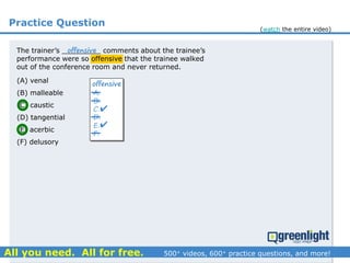 Practice Question
The trainer’s _________ comments about the trainee’s
performance were so offensive that the trainee walked
out of the conference room and never returned.
A.
B.
C.
D.
E.
F.
offensive


offensive
(A) venal
(B) malleable
(C) caustic
(D) tangential
(E) acerbic
(F) delusory
(watch the entire video)
 