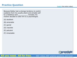 Practice Question
(A) ebullient
(B) amenable
(C) genial
(D) irascible
(E) petulant
(F) intractable
Because Bobby had a strange tendency to switch
suddenly from his usually pliant and amiable self
to a rebellious and __________ monster, his
mother decided to take him to a psychologist.
(watch the entire video)
 