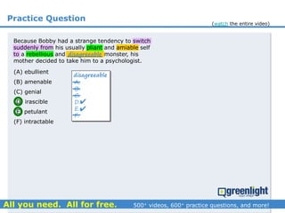 Practice Question
A.
B.
C.
D.
E.
F.
disagreeable


(A) ebullient
(B) amenable
(C) genial
(D) irascible
(E) petulant
(F) intractable
Because Bobby had a strange tendency to switch
suddenly from his usually pliant and amiable self
to a rebellious and __________ monster, his
mother decided to take him to a psychologist.
disagreeable
(watch the entire video)
 