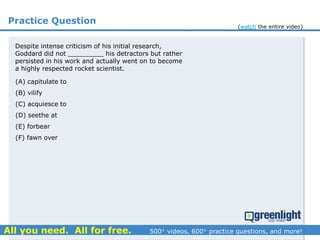 Practice Question
Despite intense criticism of his initial research,
Goddard did not _________ his detractors but rather
persisted in his work and actually went on to become
a highly respected rocket scientist.
(A) capitulate to
(B) vilify
(C) acquiesce to
(D) seethe at
(E) forbear
(F) fawn over
(watch the entire video)
 