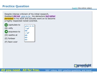 Practice Question
Despite intense criticism of his initial research,
Goddard did not _________ his detractors but rather
persisted in his work and actually went on to become
a highly respected rocket scientist.
(A) capitulate to
(B) vilify
(C) acquiesce to
(D) seethe at
(E) forbear
(F) fawn over
A.
B.
C.
D.
E.
F.
give in to


give in to
(watch the entire video)
 