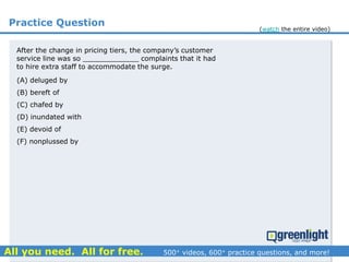 Practice Question
(A) deluged by
(B) bereft of
(C) chafed by
(D) inundated with
(E) devoid of
(F) nonplussed by
After the change in pricing tiers, the company’s customer
service line was so _____________ complaints that it had
to hire extra staff to accommodate the surge.
(watch the entire video)
 