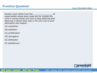 Practice Question
Society must refrain from the ________________ of
supermodels whose body types are far outside the
norm if young women are ever to stop believing that
attaining a certain body type is the only way to earn
admiration and respect.
(A) exposition
(B) adulation
(C) proliferation
(D) derogation
(E) deification
(F) belittlement
(watch the entire video)
 