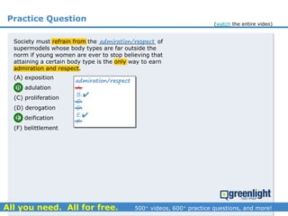Practice Question
Society must refrain from the ________________ of
supermodels whose body types are far outside the
norm if young women are ever to stop believing that
attaining a certain body type is the only way to earn
admiration and respect.
(A) exposition
(B) adulation
(C) proliferation
(D) derogation
(E) deification
(F) belittlement
admiration/respect
A.
B.
C.
D.
E.
F.
admiration/respect


(watch the entire video)
 