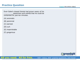 Practice Question
Even Gabe’s closest friends had grown weary of his
_________ pessimism and wished that he could be
contented for just ten minutes.
(A) axiomatic
(B) perennial
(C) earnest
(D) curt
(E) imperishable
(F) gregarious
(watch the entire video)
 
