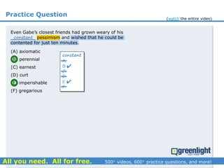 Practice Question
(A) axiomatic
(B) perennial
(C) earnest
(D) curt
(E) imperishable
(F) gregarious
A.
B.
C.
D.
E.
F.
constant


Even Gabe’s closest friends had grown weary of his
_________ pessimism and wished that he could be
contented for just ten minutes.
constant
(watch the entire video)
 