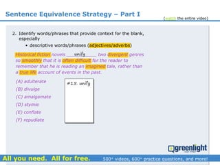 Sentence Equivalence Strategy – Part I
(A) adulterate
(B) divulge
(C) amalgamate
(D) stymie
(E) conflate
(F) repudiate
2. Identify words/phrases that provide context for the blank,
especially
• descriptive words/phrases (adjectives/adverbs)
Historical fiction novels ___________ two divergent genres
so smoothly that it is often difficult for the reader to
remember that he is reading an imagined tale, rather than
a true life account of events in the past.
unify
#15. unify
(watch the entire video)
 
