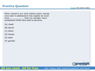 Practice Question
(A) ribald
(B) jejune
(C) latent
(D) bawdy
(E) staid
(F) genteel
When viewed in our more mature years, movies
once seen in adolescence may register as much
more ____________ than our younger, more
wholesome minds were able to perceive.
(watch the entire video)
 