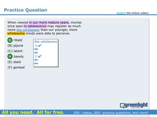 Practice Question
(A) ribald
(B) jejune
(C) latent
(D) bawdy
(E) staid
(F) genteel
A.
B.
C.
D.
E.
F.
less wholesome


When viewed in our more mature years, movies
once seen in adolescence may register as much
more ____________ than our younger, more
wholesome minds were able to perceive.
less wholesome
(watch the entire video)
 