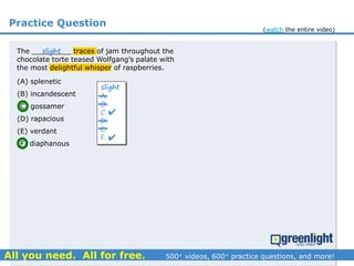 Practice Question
(A) splenetic
(B) incandescent
(C) gossamer
(D) rapacious
(E) verdant
(F) diaphanous
A.
B.
C.
D.
E.
F.
slight


The _________ traces of jam throughout the
chocolate torte teased Wolfgang’s palate with
the most delightful whisper of raspberries.
slight
(watch the entire video)
 