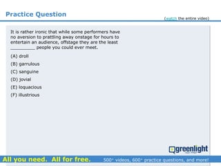 Practice Question
It is rather ironic that while some performers have
no aversion to prattling away onstage for hours to
entertain an audience, offstage they are the least
_________ people you could ever meet.
(A) droll
(B) garrulous
(C) sanguine
(D) jovial
(E) loquacious
(F) illustrious
(watch the entire video)
 
