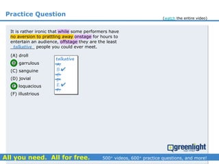 Practice Question
(A) droll
(B) garrulous
(C) sanguine
(D) jovial
(E) loquacious
(F) illustrious
It is rather ironic that while some performers have
no aversion to prattling away onstage for hours to
entertain an audience, offstage they are the least
_________ people you could ever meet.talkative
A.
B.
C.
D.
E.
F.
talkative


(watch the entire video)
 