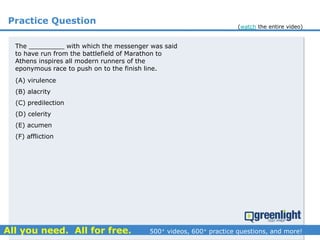 Practice Question
The _________ with which the messenger was said
to have run from the battlefield of Marathon to
Athens inspires all modern runners of the
eponymous race to push on to the finish line.
(A) virulence
(B) alacrity
(C) predilection
(D) celerity
(E) acumen
(F) affliction
(watch the entire video)
 