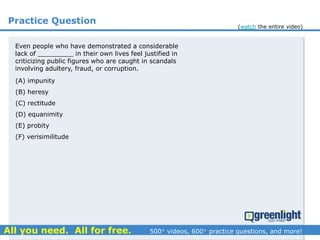 Practice Question
Even people who have demonstrated a considerable
lack of _________ in their own lives feel justified in
criticizing public figures who are caught in scandals
involving adultery, fraud, or corruption.
(A) impunity
(B) heresy
(C) rectitude
(D) equanimity
(E) probity
(F) verisimilitude
(watch the entire video)
 
