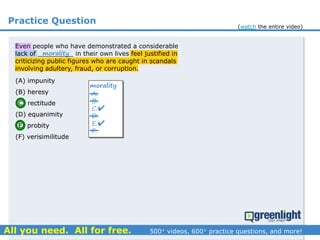 Practice Question
(A) impunity
(B) heresy
(C) rectitude
(D) equanimity
(E) probity
(F) verisimilitude
(A) impunity
(B) heresy
(C) rectitude
(D) equanimity
(E) probity
(F) verisimilitude
A.
B.
C.
D.
E.
F.
morality


morality
Even people who have demonstrated a considerable
lack of _________ in their own lives feel justified in
criticizing public figures who are caught in scandals
involving adultery, fraud, or corruption.
(watch the entire video)
 