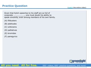 Practice Question
(A) filibusters
(B) platitudes
(C) witticisms
(D) palliatives
(E) bromides
(F) panegyrics
Given that Kyle’s speeches to his staff are so full of
corporate __________, one must doubt his ability to
speak sincerely, even among members of his own family.
(watch the entire video)
 