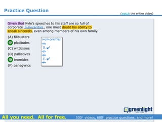 Practice Question
Given that Kyle’s speeches to his staff are so full of
corporate __________, one must doubt his ability to
speak sincerely, even among members of his own family.
(A) filibusters
(B) platitudes
(C) witticisms
(D) palliatives
(E) bromides
(F) panegyrics
A.
B.
C.
D.
E.
F.


insincerities
insincerities
(watch the entire video)
 