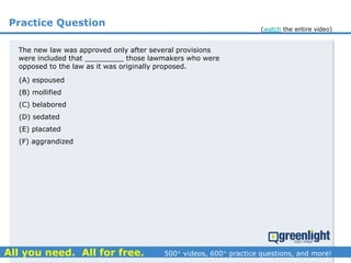 Practice Question
The new law was approved only after several provisions
were included that _________ those lawmakers who were
opposed to the law as it was originally proposed.
(A) espoused
(B) mollified
(C) belabored
(D) sedated
(E) placated
(F) aggrandized
(watch the entire video)
 