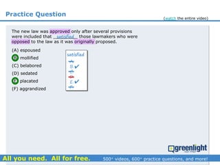 Practice Question
(A) espoused
(B) mollified
(C) belabored
(D) sedated
(E) placated
(F) aggrandized
The new law was approved only after several provisions
were included that _________ those lawmakers who were
opposed to the law as it was originally proposed.
satisfied
A.
B.
C.
D.
E.
F.


satisfied
(watch the entire video)
 