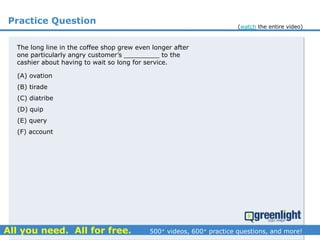 Practice Question
The long line in the coffee shop grew even longer after
one particularly angry customer’s _________ to the
cashier about having to wait so long for service.
(A) ovation
(B) tirade
(C) diatribe
(D) quip
(E) query
(F) account
(watch the entire video)
 