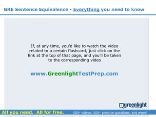 If, at any time, you’d like to watch the video
related to a certain flashcard, just click on the
link at the top of that page, and you’ll be taken
to the corresponding video
GRE Sentence Equivalence - Everything you need to know
www.GreenlightTestPrep.com
 