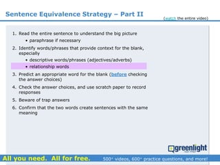1. Read the entire sentence to understand the big picture
• paraphrase if necessary
2. Identify words/phrases that provide context for the blank,
especially
• descriptive words/phrases (adjectives/adverbs)
• relationship words
3. Predict an appropriate word for the blank (before checking
the answer choices)
4. Check the answer choices, and use scratch paper to record
responses
5. Beware of trap answers
6. Confirm that the two words create sentences with the same
meaning
Sentence Equivalence Strategy – Part II
(watch the entire video)
 