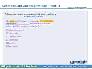Relationship words: connect parts that work together or
against each other
(A) disenchantment
(B) gratitude
(C) appreciation
(D) disillusion
(E) apathy
(F) passivity
The surly staff displayed nothing but ungratefulness,
rather than ___________ for weekend mountain
retreat that the company had paid for.
Sentence Equivalence Strategy – Part II
(watch the entire video)
 