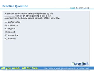 Practice Question
In addition to the lack of yard space provided by the
_________ homes, off-street parking is also a rare
commodity in the tightly packed boroughs of New York City.
(A) prefabricated
(B) contiguous
(C) atypical
(D) squalid
(E) economical
(F) abutting
(watch the entire video)
 