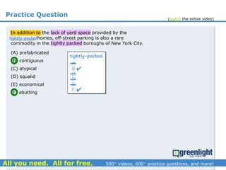 Practice Question
In addition to the lack of yard space provided by the
_________ homes, off-street parking is also a rare
commodity in the tightly packed boroughs of New York City.
(A) prefabricated
(B) contiguous
(C) atypical
(D) squalid
(E) economical
(F) abutting
tightly-packed
A.
B.
C.
D.
E.
F.


tightly-packed
(watch the entire video)
 