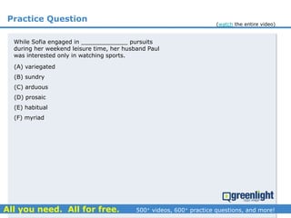 Practice Question
(A) variegated
(B) sundry
(C) arduous
(D) prosaic
(E) habitual
(F) myriad
While Sofia engaged in _____________ pursuits
during her weekend leisure time, her husband Paul
was interested only in watching sports.
(watch the entire video)
 
