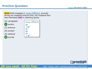 Practice Question
(A) variegated
(B) sundry
(C) arduous
(D) prosaic
(E) habitual
(F) myriad
While Sofia engaged in _____________ pursuits
during her weekend leisure time, her husband Paul
was interested only in watching sports.
many different
A.
B.
C.
D.
E.
F.


many different
(watch the entire video)
 