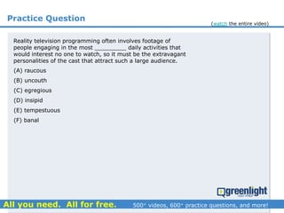 Practice Question
(A) raucous
(B) uncouth
(C) egregious
(D) insipid
(E) tempestuous
(F) banal
Reality television programming often involves footage of
people engaging in the most _________ daily activities that
would interest no one to watch, so it must be the extravagant
personalities of the cast that attract such a large audience.
(watch the entire video)
 
