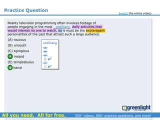 Practice Question
(A) raucous
(B) uncouth
(C) egregious
(D) insipid
(E) tempestuous
(F) banal
Reality television programming often involves footage of
people engaging in the most _________ daily activities that
would interest no one to watch, so it must be the extravagant
personalities of the cast that attract such a large audience.
ordinary
ordinary
A.
B.
C.
D.
E.
F.


(watch the entire video)
 