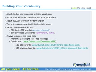 Building Your Vocabulary
• A high Verbal score requires a strong vocabulary
• About ½ of all Verbal questions test your vocabulary
• About 200,000 words in modern English
• The test-makers consistently test certain words
• We’ve created two word lists:
- 500 basic GRE words (censure, discomfit)
- 500 advanced GRE words (opprobrium, tumid)
• 2 ways to access the word lists
- From the Greenlight Test Prep webpage
- Quizlet.com (www.Quizlet.com/Greenlight-GRE)
• 500 basic words: www.Quizlet.com/18795939/gre-basic-flash-cards
• 500 advanced words: www.Quizlet.com/18809160/gre-advanced-flash-cards
(watch the entire video)
 