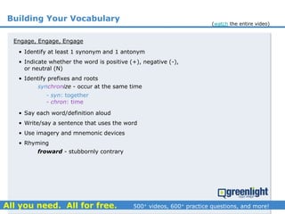Building Your Vocabulary
Engage, Engage, Engage
synchronize - occur at the same time
- syn: together
- chron: time
froward - stubbornly contrary
• Identify at least 1 synonym and 1 antonym
• Indicate whether the word is positive (+), negative (-),
or neutral (N)
• Identify prefixes and roots
• Say each word/definition aloud
• Write/say a sentence that uses the word
• Use imagery and mnemonic devices
• Rhyming
(watch the entire video)
 