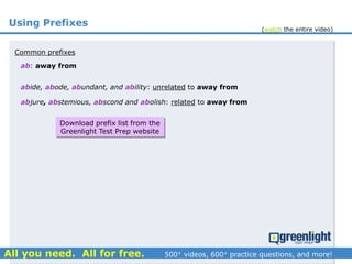 Using Prefixes
ab: away from
abide, abode, abundant, and ability: unrelated to away from
Common prefixes
abjure, abstemious, abscond and abolish: related to away from
Download prefix list from the
Greenlight Test Prep website
(watch the entire video)
 