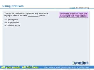 Using Prefixes
(A) prodigious
(B) superfluous
(C) obstreperous
The doctor declined to squander any more time
trying to reason with the _________ patient.
Download prefix list from the
Greenlight Test Prep website
(watch the entire video)
 
