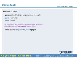 Using Roots
pandemic: affecting a large number of people
Examples of roots
pan: everywhere
dem: people
Other examples: panacea, demagogue
The obsession with Apple products among American
youth has reached pandemic proportions.
(watch the entire video)
 