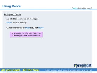 Using Roots
tractable: easily led or managed
Examples of roots
tract: to pull or drag
Other examples: attractive, contract
Download list of roots from the
Greenlight Test Prep website
(watch the entire video)
 