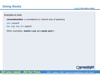 Using Roots
circumlocution: a roundabout or indirect way of speaking
Examples of roots
circ: around
loc, log, loq, lix: speech
Other examples: monologue, eloquent, prolix
(watch the entire video)
 