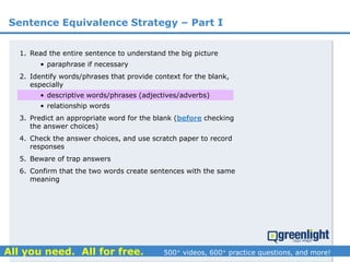 Sentence Equivalence Strategy – Part I
1. Read the entire sentence to understand the big picture
• paraphrase if necessary
2. Identify words/phrases that provide context for the blank,
especially
• descriptive words/phrases (adjectives/adverbs)
• relationship words
3. Predict an appropriate word for the blank (before checking
the answer choices)
4. Check the answer choices, and use scratch paper to record
responses
5. Beware of trap answers
6. Confirm that the two words create sentences with the same
meaning
 